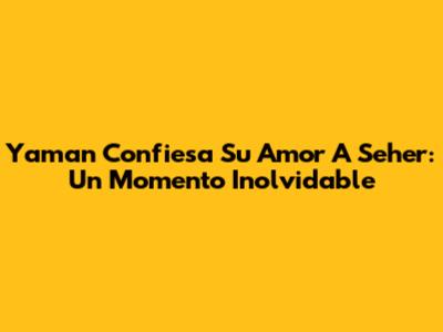 Yaman Confiesa Su Amor A Seher: Un Momento Inolvidable
