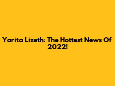 Yarita Lizeth: The Hottest News Of 2022!