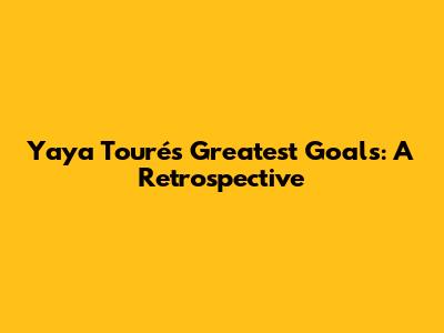 Yaya Touré's Greatest Goals: A Retrospective