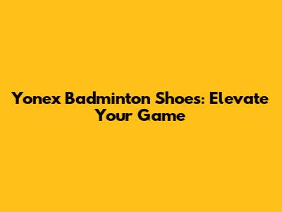 Yonex Badminton Shoes: Elevate Your Game