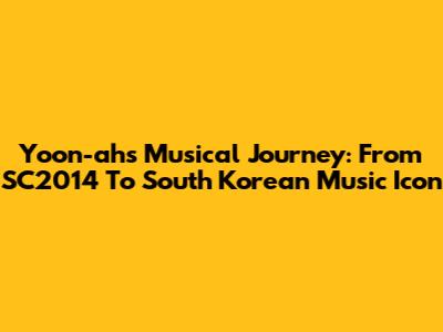 Yoon-ah's Musical Journey: From SC2014 To South Korean Music Icon