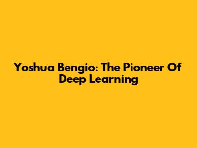 Yoshua Bengio: The Pioneer Of Deep Learning