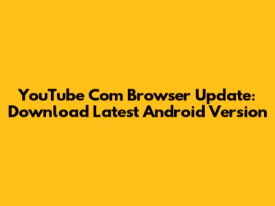 YouTube Com Browser Update: Download Latest Android Version
