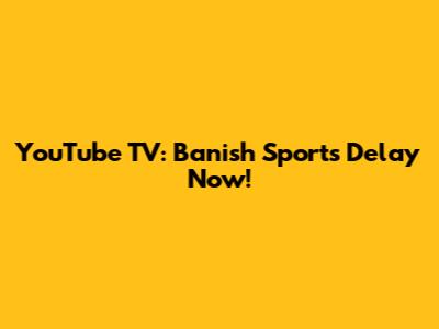 YouTube TV: Banish Sports Delay Now!