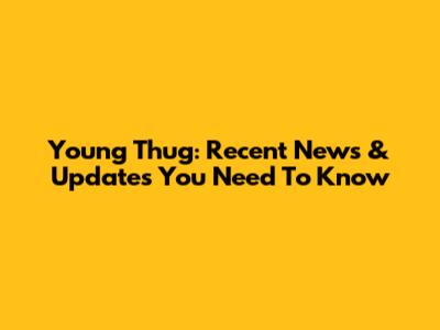 Young Thug: Recent News & Updates You Need To Know