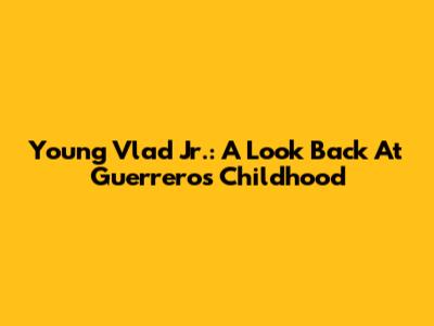 Young Vlad Jr.: A Look Back At Guerrero's Childhood