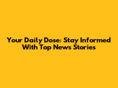 Your Daily Dose: Stay Informed With Top News Stories