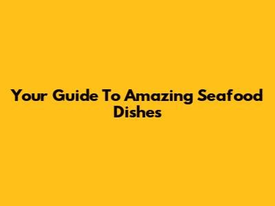 Your Guide To Amazing Seafood Dishes