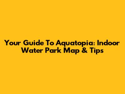 Your Guide To Aquatopia: Indoor Water Park Map & Tips