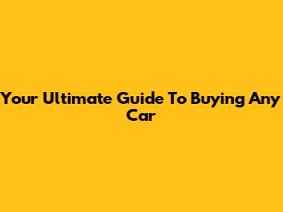 Your Ultimate Guide To Buying Any Car