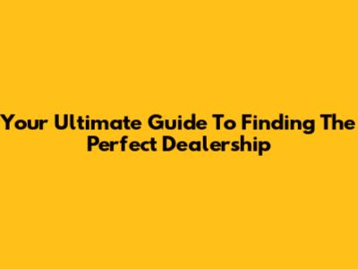 Your Ultimate Guide To Finding The Perfect Dealership