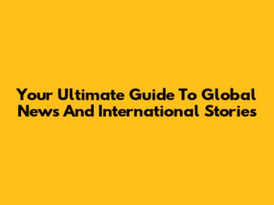 Your Ultimate Guide To Global News And International Stories
