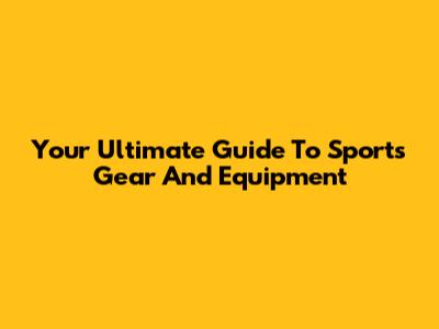 Your Ultimate Guide To Sports Gear And Equipment