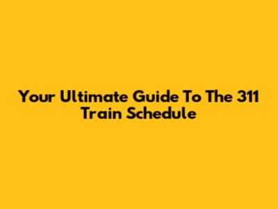 Your Ultimate Guide To The 311 Train Schedule