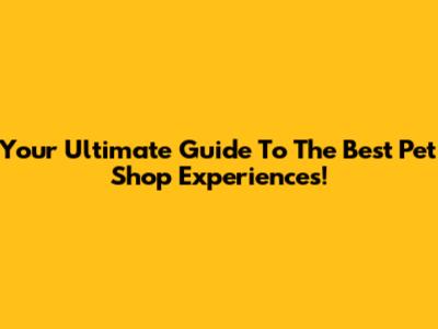 Your Ultimate Guide To The Best Pet Shop Experiences!
