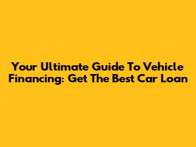 Your Ultimate Guide To Vehicle Financing: Get The Best Car Loan
