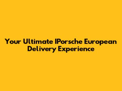 Your Ultimate IPorsche European Delivery Experience