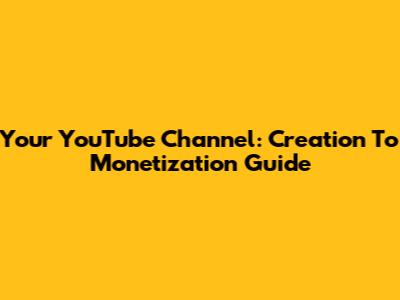 Your YouTube Channel: Creation To Monetization Guide