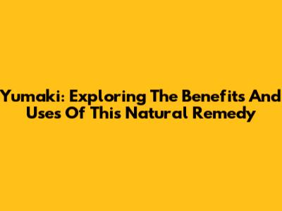 Yumaki: Exploring The Benefits And Uses Of This Natural Remedy