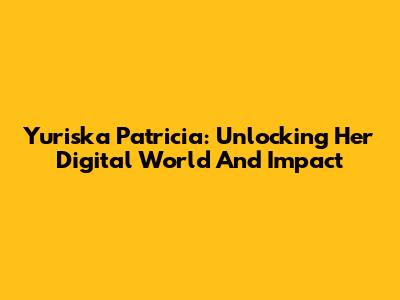 Yuriska Patricia: Unlocking Her Digital World And Impact