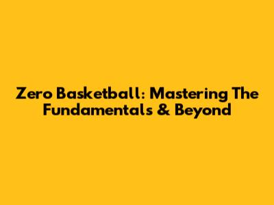 Zero Basketball: Mastering The Fundamentals & Beyond