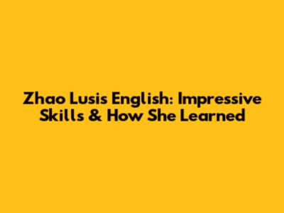 Zhao Lusi's English: Impressive Skills & How She Learned