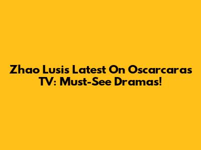 Zhao Lusi's Latest On Oscarcaras TV: Must-See Dramas!