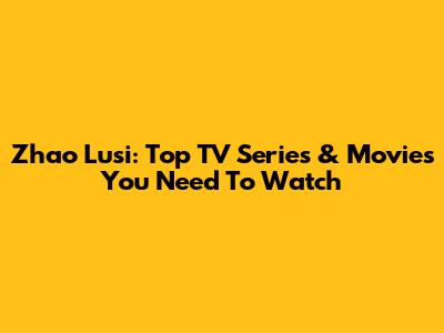 Zhao Lusi: Top TV Series & Movies You Need To Watch
