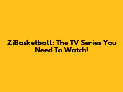 ZiBasketball: The TV Series You Need To Watch!