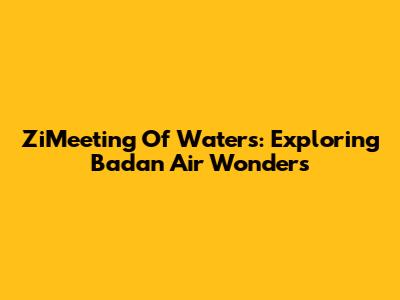 ZiMeeting Of Waters: Exploring Badan Air Wonders