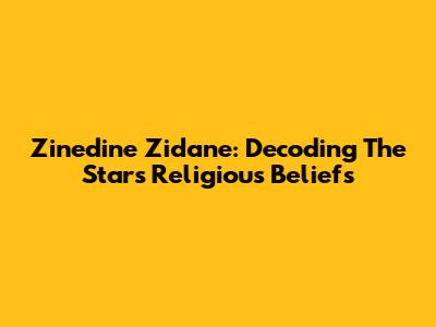 Zinedine Zidane: Decoding The Star's Religious Beliefs