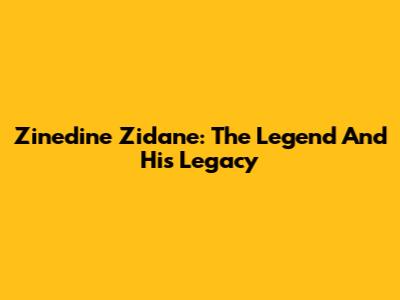 Zinedine Zidane: The Legend And His Legacy