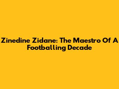 Zinedine Zidane: The Maestro Of A Footballing Decade