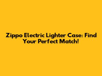 Zippo Electric Lighter Case: Find Your Perfect Match!