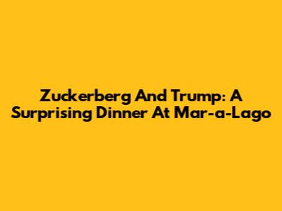 Zuckerberg And Trump: A Surprising Dinner At Mar-a-Lago